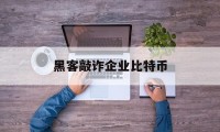 黑客敲诈企业比特币(黑客邮件敲诈 比特币)